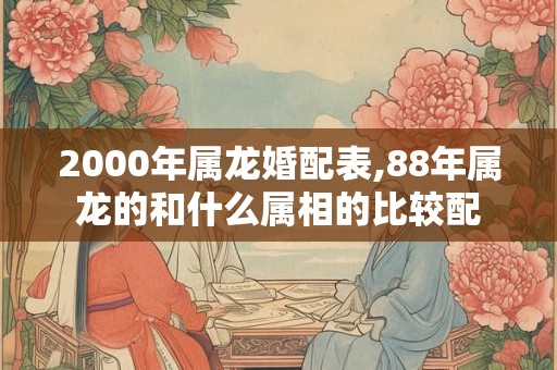 2000年属龙婚配表,88年属龙的和什么属相的比较配
