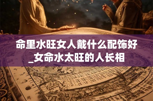 命里水旺女人戴什么配饰好_女命水太旺的人长相