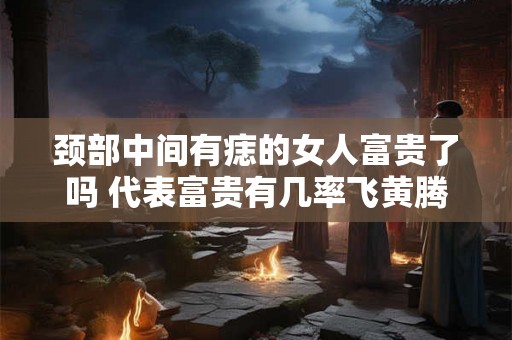 颈部中间有痣的女人富贵了吗 代表富贵有几率飞黄腾达 颈部中间有痣的女人富贵了吗 代表富贵有几率飞黄腾达