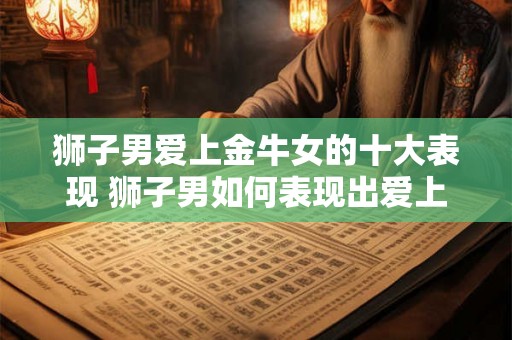 狮子男爱上金牛女的十大表现 狮子男如何表现出爱上金牛女