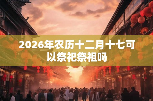 2026年农历十二月十七可以祭祀祭祖吗
