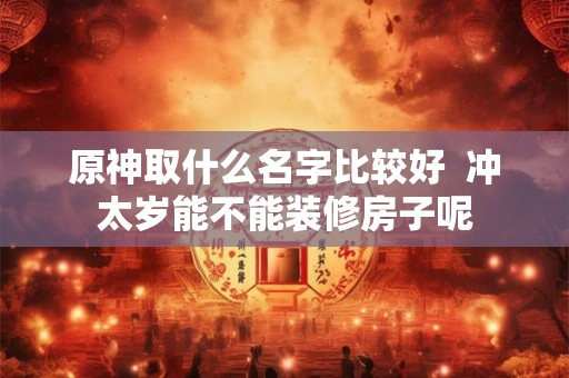 原神取什么名字比较好  冲太岁能不能装修房子呢