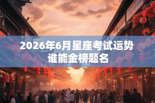 2026年6月星座考试运势 谁能金榜题名 2026年6月星座考试运势 谁能金榜题名