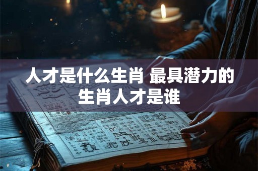 人才是什么生肖 最具潜力的生肖人才是谁