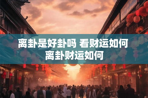 离卦是好卦吗 看财运如何 离卦财运如何 离卦是好卦吗 看财运如何 离卦财运如何