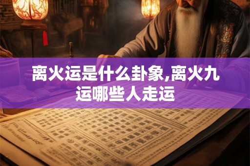 离火运是什么卦象,离火九运哪些人走运 离火运是什么卦象,离火九运哪些人走运