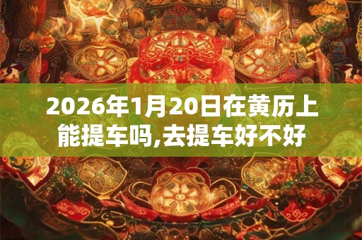 2026年1月20日在黄历上能提车吗,去提车好不好