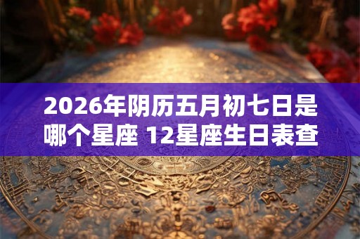 2026年阴历五月初七日是哪个星座 12星座生日表查询 2026年阴历五月初七日是哪个星座 12星座生日表查询