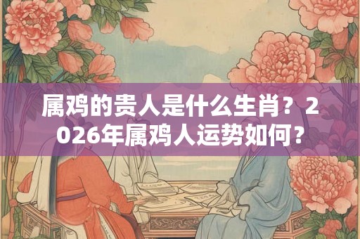 属鸡的贵人是什么生肖？2026年属鸡人运势如何？