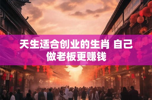 天生适合创业的生肖 自己做老板更赚钱