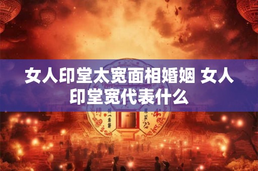 女人印堂太宽面相婚姻 女人印堂宽代表什么 女人印堂太宽面相婚姻 女人印堂宽代表什么