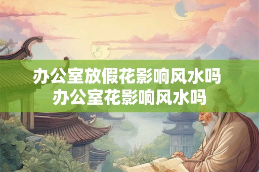 办公室放假花影响风水吗 办公室花影响风水吗