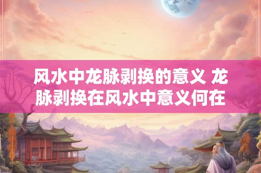 风水中龙脉剥换的意义 龙脉剥换在风水中意义何在