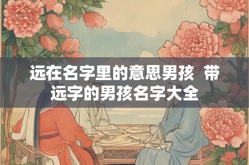 远在名字里的意思男孩  带远字的男孩名字大全