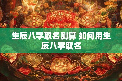 生辰八字取名测算 如何用生辰八字取名