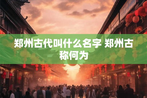 郑州古代叫什么名字 郑州古称何为 郑州古代叫什么名字 郑州古称何为