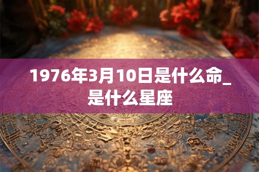 1976年3月10日是什么命_是什么星座