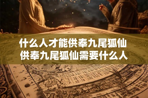 什么人才能供奉九尾狐仙 供奉九尾狐仙需要什么人 什么人才能供奉九尾狐仙 供奉九尾狐仙需要什么人