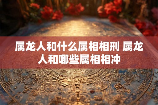 属龙人和什么属相相刑 属龙人和哪些属相相冲
