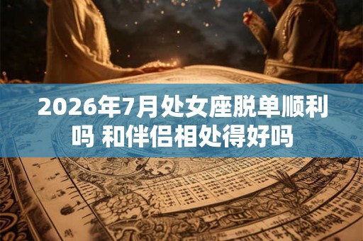 2026年7月处女座脱单顺利吗 和伴侣相处得好吗