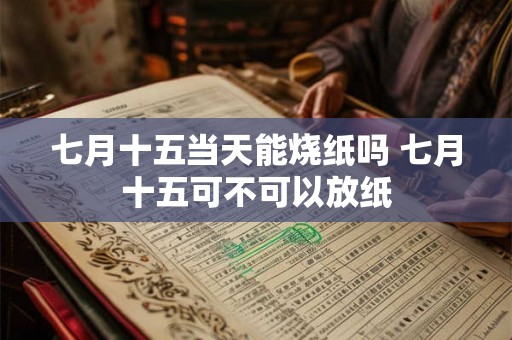 七月十五当天能烧纸吗 七月十五可不可以放纸 七月十五当天能烧纸吗 七月十五可不可以放纸