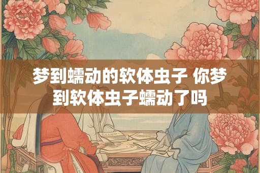 梦到蠕动的软体虫子 你梦到软体虫子蠕动了吗 梦到蠕动的软体虫子 你梦到软体虫子蠕动了吗