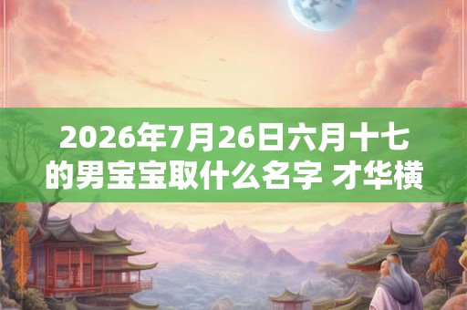 2026年7月26日六月十七的男宝宝取什么名字 才华横溢
