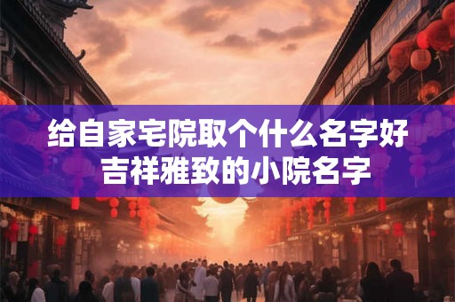 给自家宅院取个什么名字好  吉祥雅致的小院名字