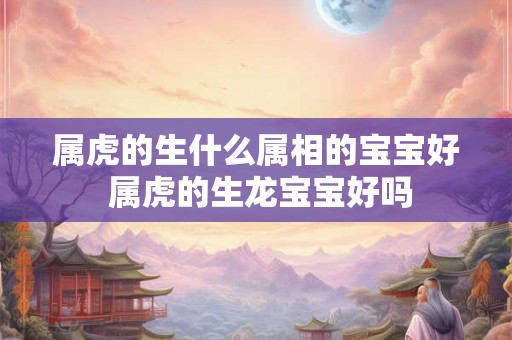 属虎的生什么属相的宝宝好 属虎的生龙宝宝好吗
