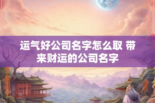 运气好公司名字怎么取 带来财运的公司名字