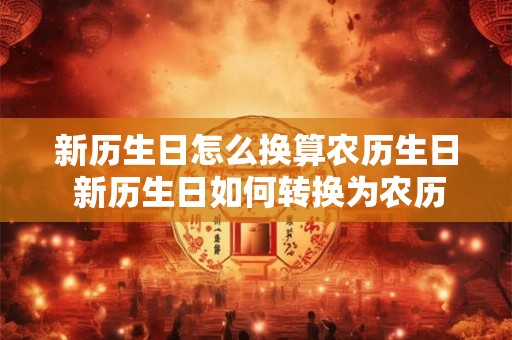 新历生日怎么换算农历生日 新历生日如何转换为农历生日