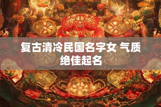 复古清冷民国名字女 气质绝佳起名