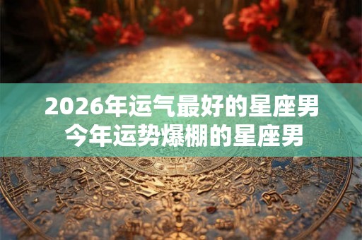 2026年运气最好的星座男 今年运势爆棚的星座男