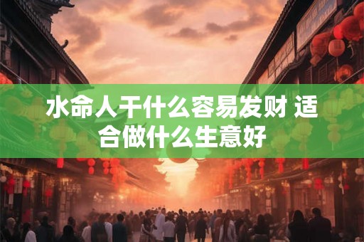 水命人干什么容易发财 适合做什么生意好 水命人干什么容易发财 适合做什么生意好