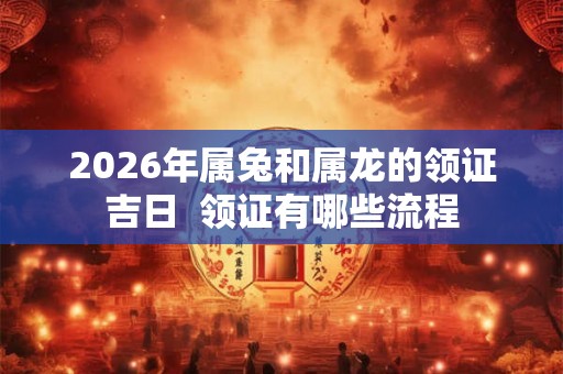 2026年属兔和属龙的领证吉日 领证有哪些流程 2026年属兔和属龙的领证吉日 领证有哪些流程