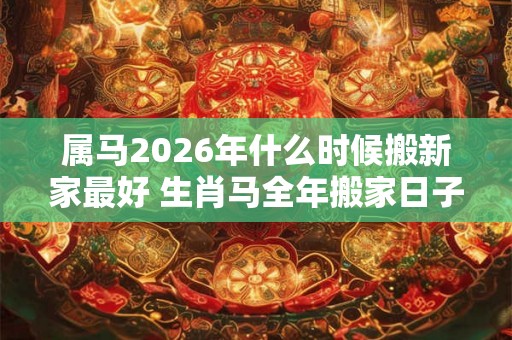 属马2026年什么时候搬新家最好 生肖马全年搬家日子