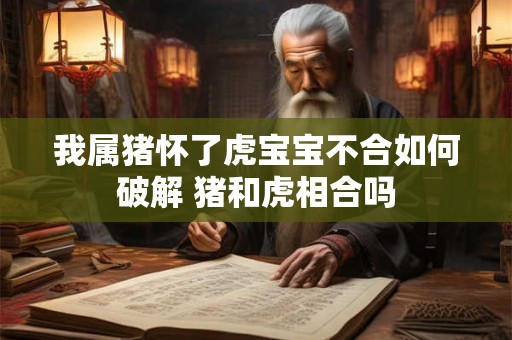 我属猪怀了虎宝宝不合如何破解 猪和虎相合吗 我属猪怀了虎宝宝不合如何破解 猪和虎相合吗