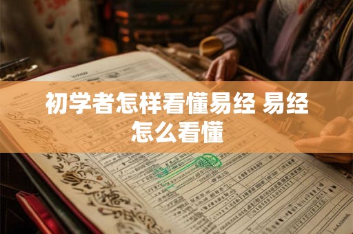 初学者怎样看懂易经 易经怎么看懂 初学者怎样看懂易经 易经怎么看懂