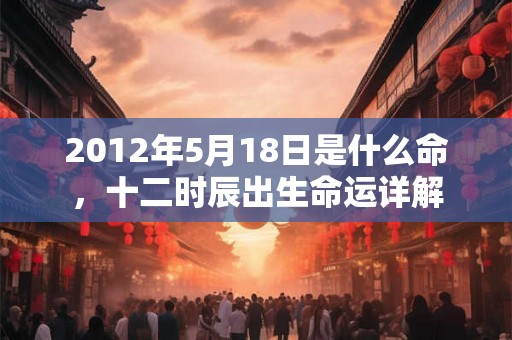 2012年5月18日是什么命，十二时辰出生命运详解