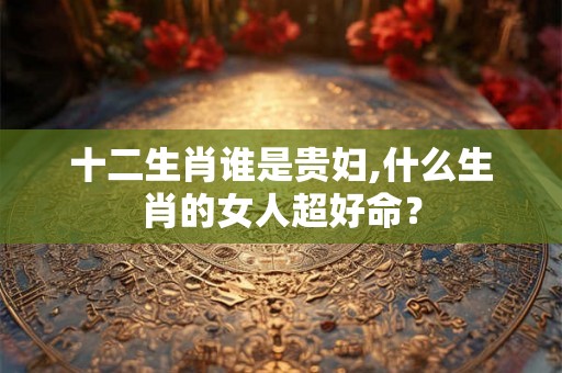 十二生肖谁是贵妇,什么生肖的女人超好命？