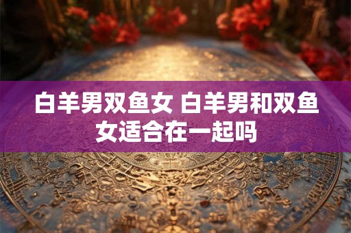 白羊男双鱼女 白羊男和双鱼女适合在一起吗