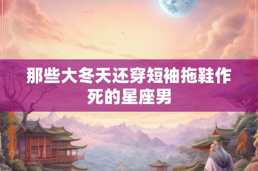 那些大冬天还穿短袖拖鞋作死的星座男