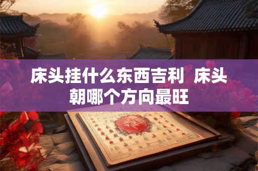 床头挂什么东西吉利  床头朝哪个方向最旺