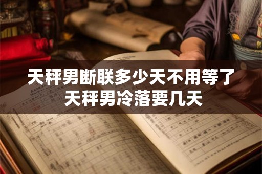 天秤男断联多少天不用等了 天秤男冷落要几天
