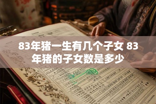 83年猪一生有几个子女 83年猪的子女数是多少