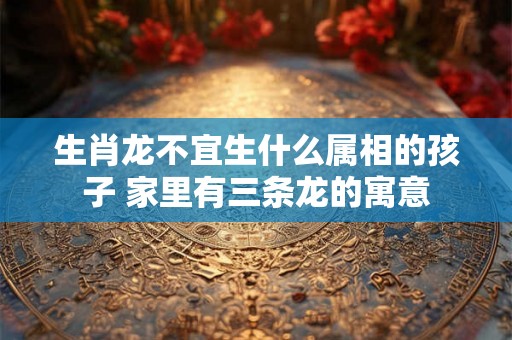 生肖龙不宜生什么属相的孩子 家里有三条龙的寓意