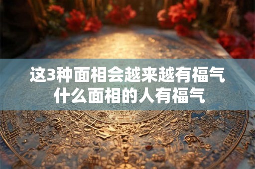 这3种面相会越来越有福气 什么面相的人有福气 这3种面相会越来越有福气 什么面相的人有福气