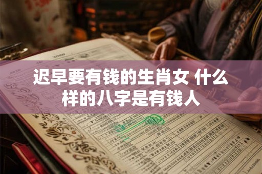 迟早要有钱的生肖女 什么样的八字是有钱人 迟早要有钱的生肖女 什么样的八字是有钱人