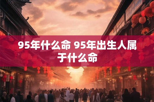 95年什么命 95年出生人属于什么命 95年什么命 95年出生人属于什么命