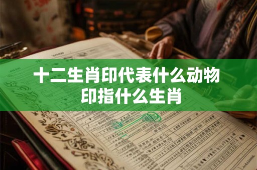 十二生肖印代表什么动物 印指什么生肖 十二生肖印代表什么动物 印指什么生肖
